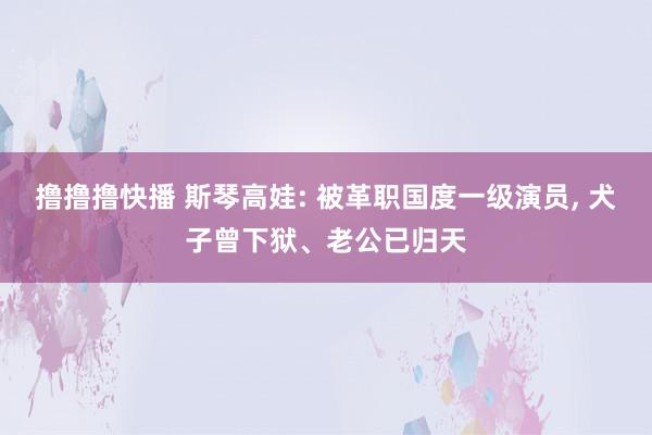 撸撸撸快播 斯琴高娃: 被革职国度一级演员, 犬子曾下狱、老公已归天