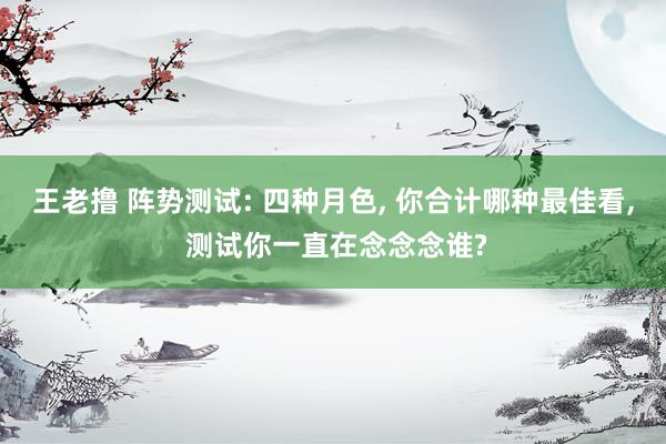 王老撸 阵势测试: 四种月色, 你合计哪种最佳看, 测试你一直在念念念谁?