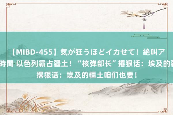 【MIBD-455】気が狂うほどイカせて！絶叫アクメ50連発4時間 以色列霸占疆土！“核弹部长”撂狠话：埃及的疆土咱们也要！