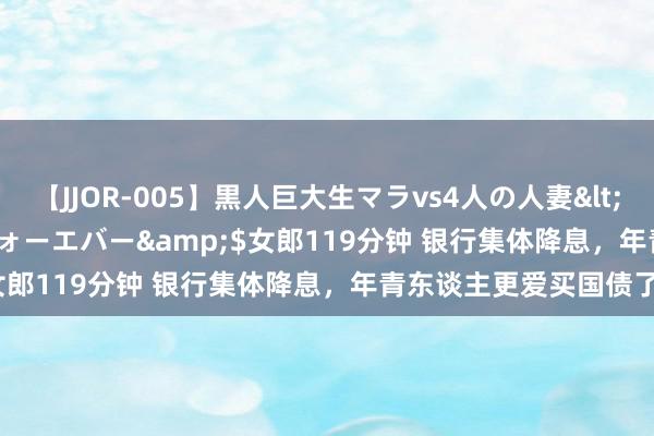 【JJOR-005】黒人巨大生マラvs4人の人妻</a>2008-08-02フォーエバー&$女郎119分钟 银行集体降息，年青东谈主更爱买国债了？