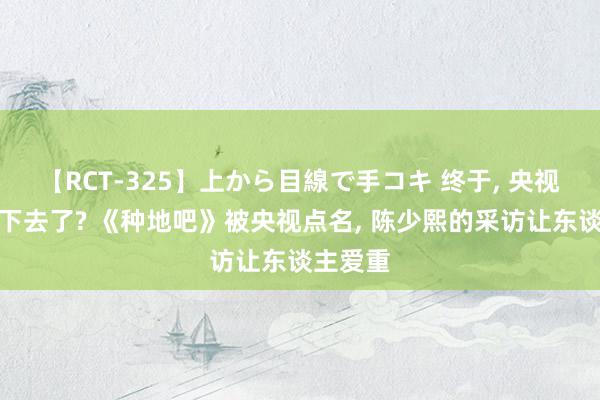 【RCT-325】上から目線で手コキ 终于, 央视也看不下去了? 《种地吧》被央视点名, 陈少熙的采访让东谈主爱重