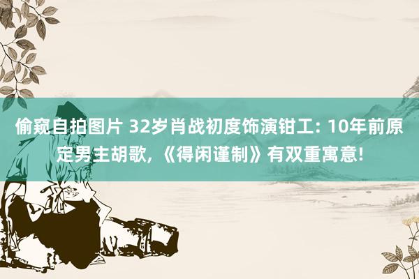 偷窥自拍图片 32岁肖战初度饰演钳工: 10年前原定男主胡歌, 《得闲谨制》有双重寓意!