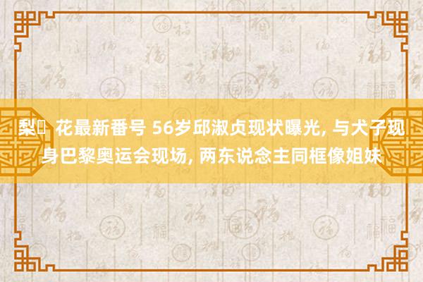 梨々花最新番号 56岁邱淑贞现状曝光, 与犬子现身巴黎奥运会现场, 两东说念主同框像姐妹