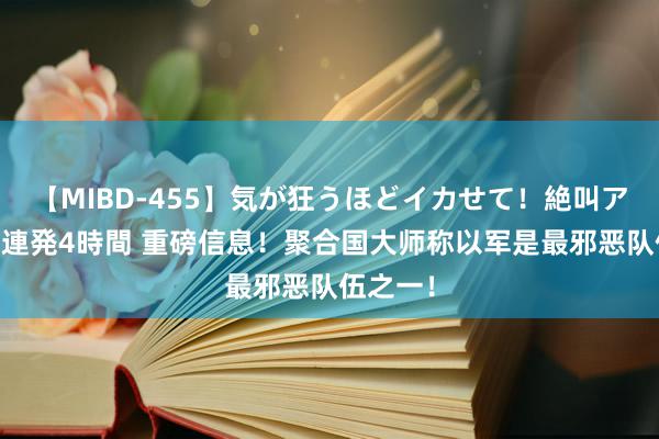 【MIBD-455】気が狂うほどイカせて！絶叫アクメ50連発4時間 重磅信息！聚合国大师称以军是最邪恶队伍之一！