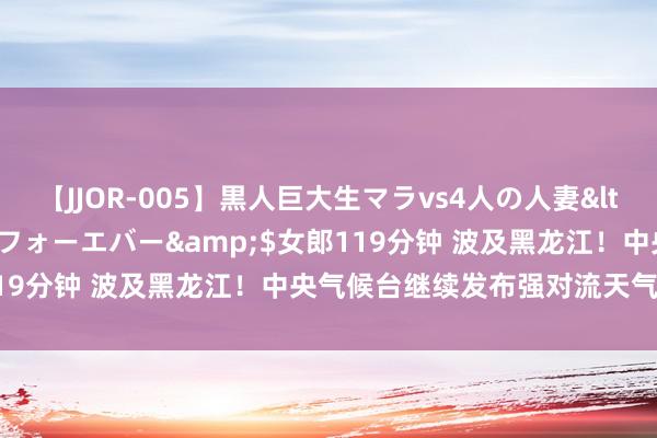 【JJOR-005】黒人巨大生マラvs4人の人妻</a>2008-08-02フォーエバー&$女郎119分钟 波及黑龙江！中央气候台继续发布强对流天气蓝色预警