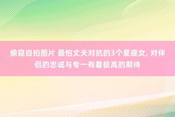 偷窥自拍图片 最怕丈夫对抗的3个星座女, 对伴侣的忠诚与专一有着极高的期待