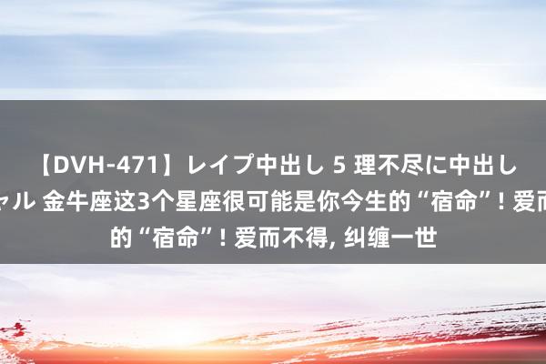 【DVH-471】レイプ中出し 5 理不尽に中出しされた7人のギャル 金牛座这3个星座很可能是你今生的“宿命”! 爱而不得, 纠缠一世