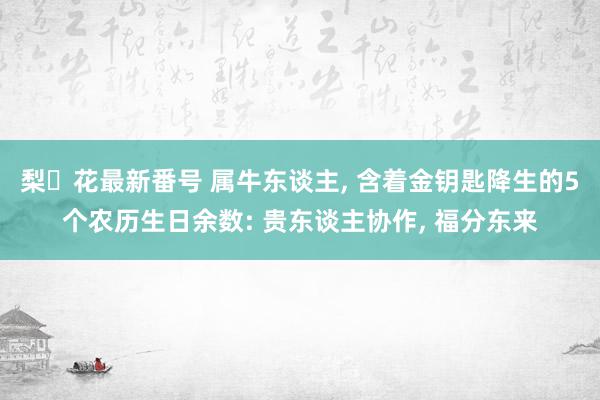 梨々花最新番号 属牛东谈主, 含着金钥匙降生的5个农历生日余数: 贵东谈主协作, 福分东来