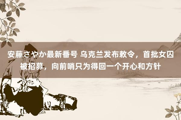 安藤さやか最新番号 乌克兰发布敕令，首批女囚被招募，向前哨只为得回一个开心和方针