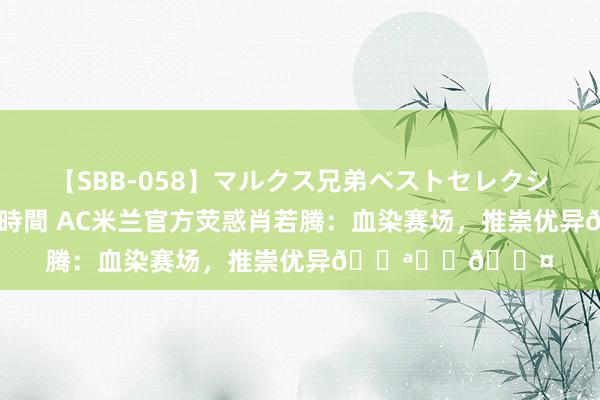 【SBB-058】マルクス兄弟ベストセレクション50タイトル4時間 AC米兰官方荧惑肖若腾：血染赛场，推崇优异💪❤️🖤