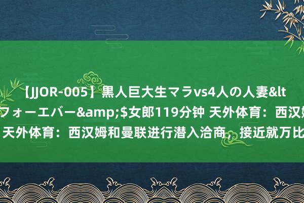 【JJOR-005】黒人巨大生マラvs4人の人妻</a>2008-08-02フォーエバー&$女郎119分钟 天外体育：西汉姆和曼联进行潜入洽商，接近就万比萨卡转会达公约