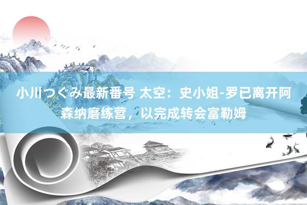 小川つぐみ最新番号 太空：史小姐-罗已离开阿森纳磨练营，以完成转会富勒姆