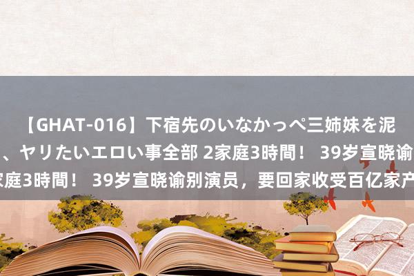 【GHAT-016】下宿先のいなかっぺ三姉妹を泥酔＆淫媚オイルでキメて、ヤリたいエロい事全部 2家庭3時間！ 39岁宣晓谕别演员，要回家收受百亿家产？