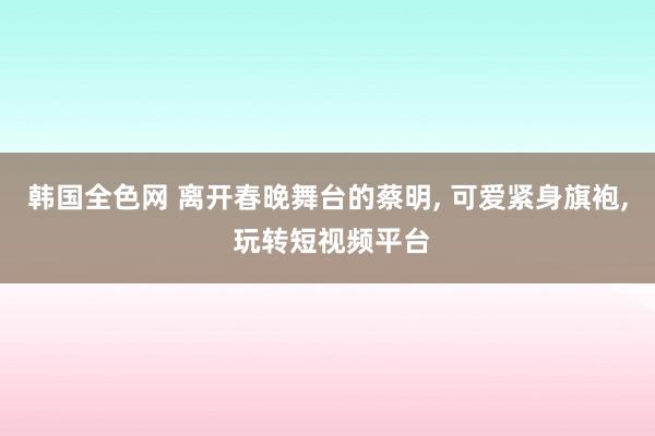 韩国全色网 离开春晚舞台的蔡明, 可爱紧身旗袍, 玩转短视频平台