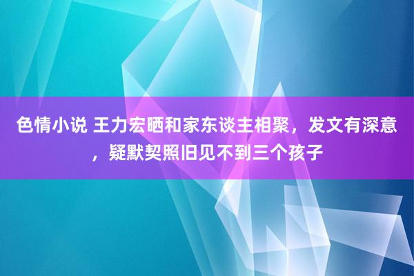 色情小说 王力宏晒和家东谈主相聚，发文有深意，疑默契照旧见不到三个孩子