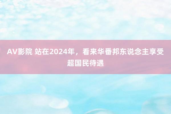 AV影院 站在2024年，看来华番邦东说念主享受超国民待遇