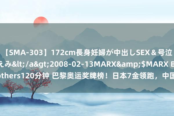 【SMA-303】172cm長身妊婦が中出しSEX＆号泣アナル姦 安藤えみ</a>2008-02-13MARX&$MARX Brothers120分钟 巴黎奥运奖牌榜！日本7金领跑，中国次之！覃海洋爆冷发言无奈