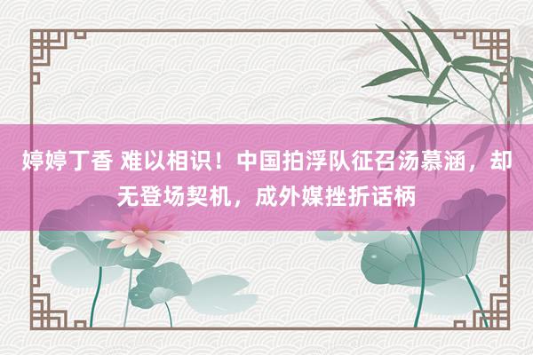 婷婷丁香 难以相识！中国拍浮队征召汤慕涵，却无登场契机，成外媒挫折话柄