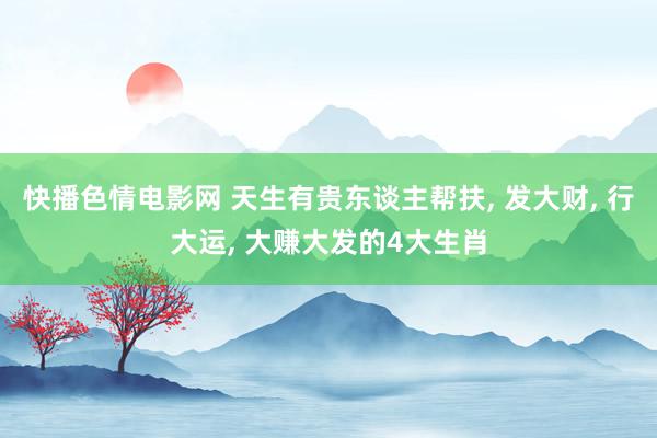 快播色情电影网 天生有贵东谈主帮扶, 发大财, 行大运, 大赚大发的4大生肖