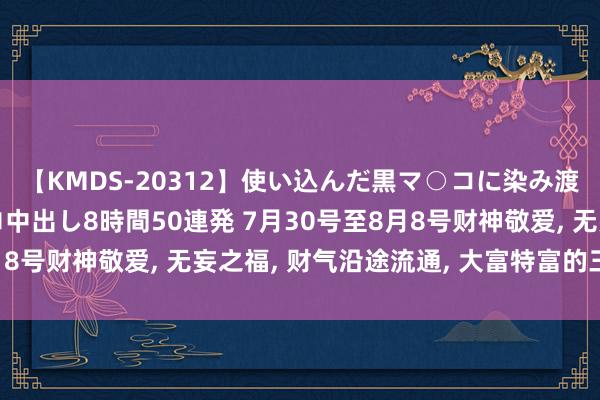 【KMDS-20312】使い込んだ黒マ○コに染み渡る息子の精液ドロドロ中出し8時間50連発 7月30号至8月8号财神敬爱, 无妄之福, 财气沿途流通, 大富特富的三个星座