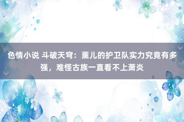 色情小说 斗破天穹：薰儿的护卫队实力究竟有多强，难怪古族一直看不上萧炎