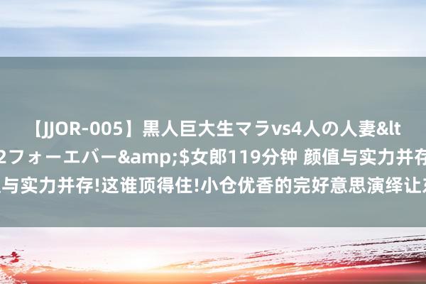 【JJOR-005】黒人巨大生マラvs4人の人妻</a>2008-08-02フォーエバー&$女郎119分钟 颜值与实力并存!这谁顶得住!小仓优香的完好意思演绎让东说念主叹为不雅止!