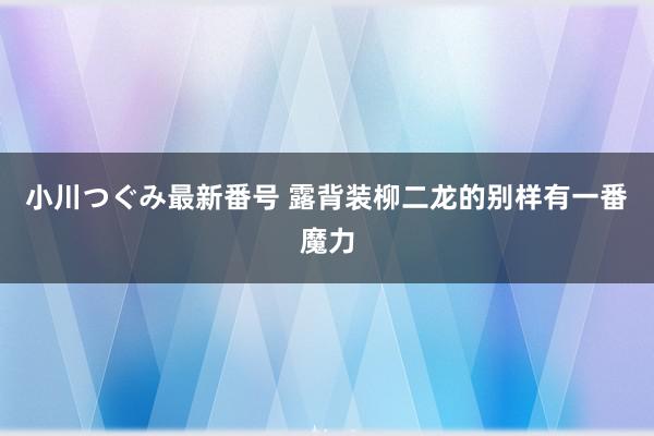 小川つぐみ最新番号 露背装柳二龙的别样有一番魔力