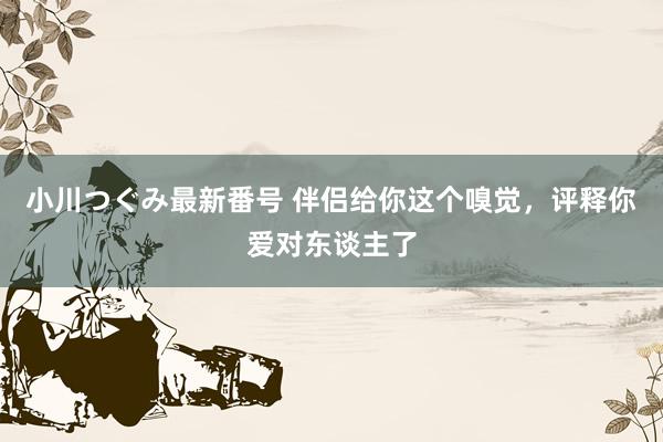 小川つぐみ最新番号 伴侣给你这个嗅觉，评释你爱对东谈主了