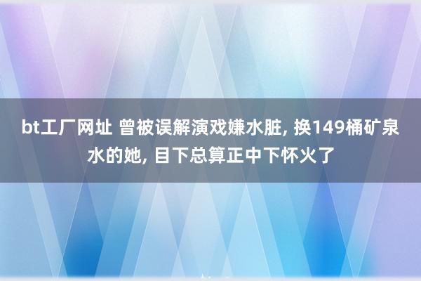 bt工厂网址 曾被误解演戏嫌水脏, 换149桶矿泉水的她, 目下总算正中下怀火了