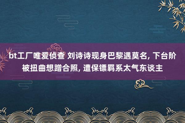 bt工厂唯爱侦查 刘诗诗现身巴黎遇莫名, 下台阶被扭曲想蹭合照, 遭保镖羁系太气东谈主