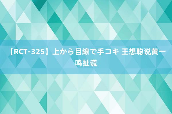 【RCT-325】上から目線で手コキ 王想聪说黄一鸣扯谎