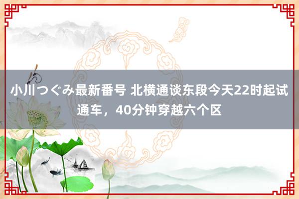 小川つぐみ最新番号 北横通谈东段今天22时起试通车，40分钟穿越六个区