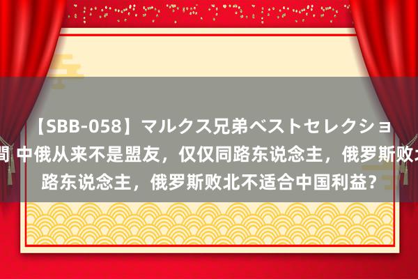 【SBB-058】マルクス兄弟ベストセレクション50タイトル4時間 中俄从来不是盟友，仅仅同路东说念主，俄罗斯败北不适合中国利益？