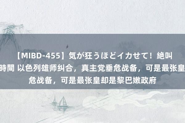 【MIBD-455】気が狂うほどイカせて！絶叫アクメ50連発4時間 以色列雄师纠合，真主党垂危战备，可是最张皇却是黎巴嫩政府