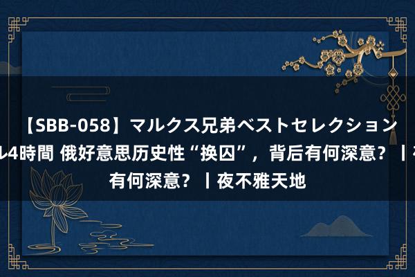 【SBB-058】マルクス兄弟ベストセレクション50タイトル4時間 俄好意思历史性“换囚”，背后有何深意？丨夜不雅天地