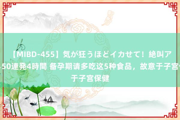 【MIBD-455】気が狂うほどイカせて！絶叫アクメ50連発4時間 备孕期请多吃这5种食品，故意于子宫保健