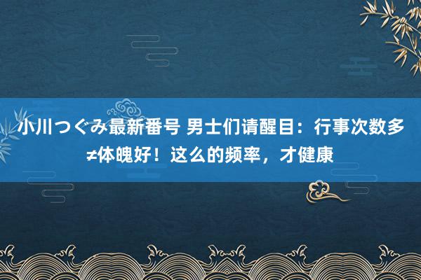 小川つぐみ最新番号 男士们请醒目：行事次数多≠体魄好！这么的频率，才健康