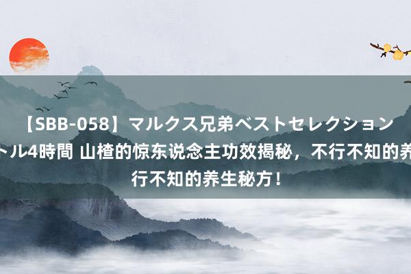 【SBB-058】マルクス兄弟ベストセレクション50タイトル4時間 山楂的惊东说念主功效揭秘，不行不知的养生秘方！