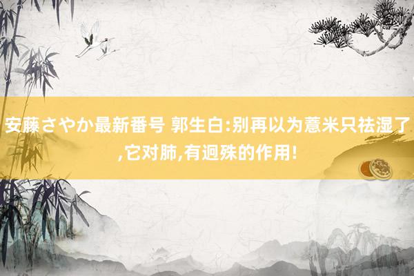 安藤さやか最新番号 郭生白:别再以为薏米只祛湿了,它对肺,有迥殊的作用!