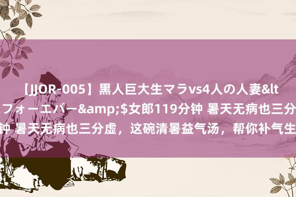 【JJOR-005】黒人巨大生マラvs4人の人妻</a>2008-08-02フォーエバー&$女郎119分钟 暑天无病也三分虚，这碗清暑益气汤，帮你补气生津、养阴清热