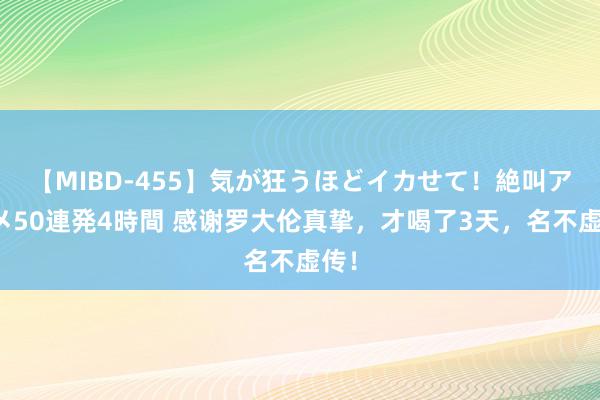 【MIBD-455】気が狂うほどイカせて！絶叫アクメ50連発4時間 感谢罗大伦真挚，才喝了3天，名不虚传！