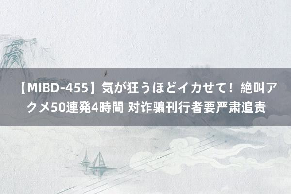 【MIBD-455】気が狂うほどイカせて！絶叫アクメ50連発4時間 对诈骗刊行者要严肃追责