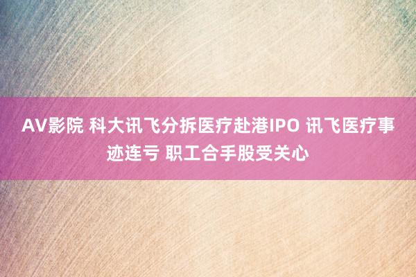 AV影院 科大讯飞分拆医疗赴港IPO 讯飞医疗事迹连亏 职工合手股受关心