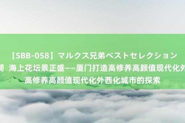 【SBB-058】マルクス兄弟ベストセレクション50タイトル4時間  海上花坛景正盛——厦门打造高修养高颜值现代化外西化城市的探索