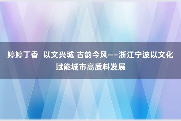 婷婷丁香  以文兴城 古韵今风——浙江宁波以文化赋能城市高质料发展