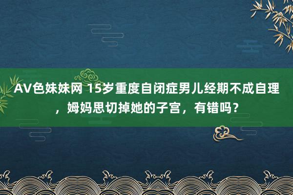 AV色妹妹网 15岁重度自闭症男儿经期不成自理，姆妈思切掉她的子宫，有错吗？