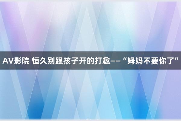 AV影院 恒久别跟孩子开的打趣——“姆妈不要你了”