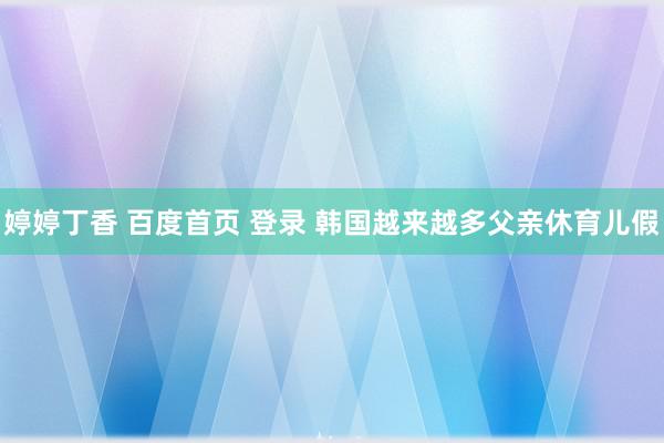 婷婷丁香 百度首页 登录 韩国越来越多父亲休育儿假