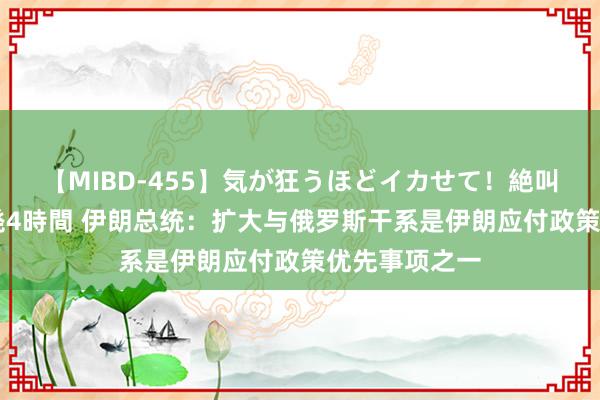 【MIBD-455】気が狂うほどイカせて！絶叫アクメ50連発4時間 伊朗总统：扩大与俄罗斯干系是伊朗应付政策优先事项之一