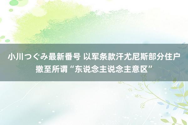 小川つぐみ最新番号 以军条款汗尤尼斯部分住户撤至所谓“东说念主说念主意区”